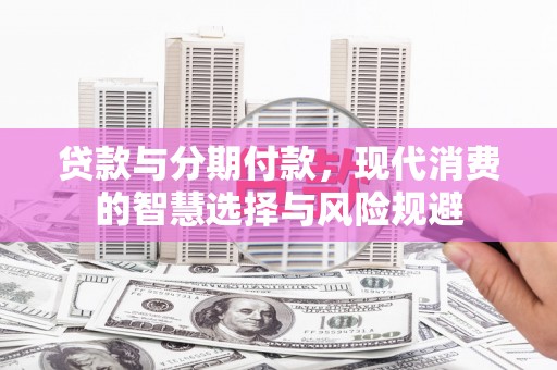 新安贷款与分期付款，现代消费的智慧选择与风险规避