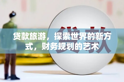 新安贷款旅游，探索世界的新方式，财务规划的艺术