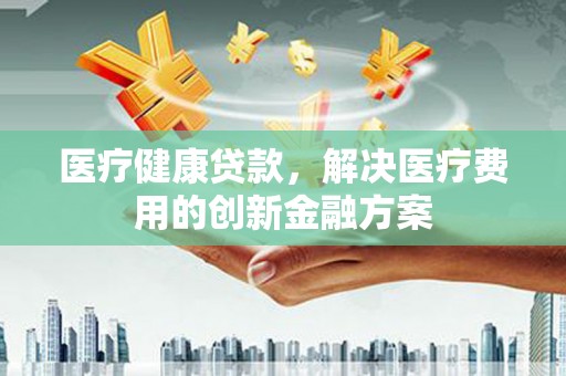 新安医疗健康贷款，解决医疗费用的创新金融方案