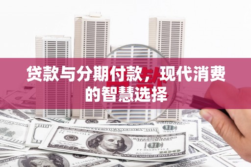 新安贷款与分期付款，现代消费的智慧选择