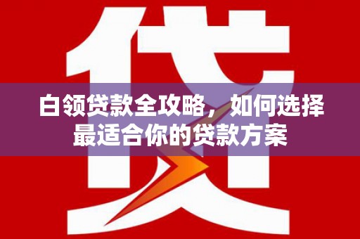 新安白领贷款全攻略，如何选择最适合你的贷款方案